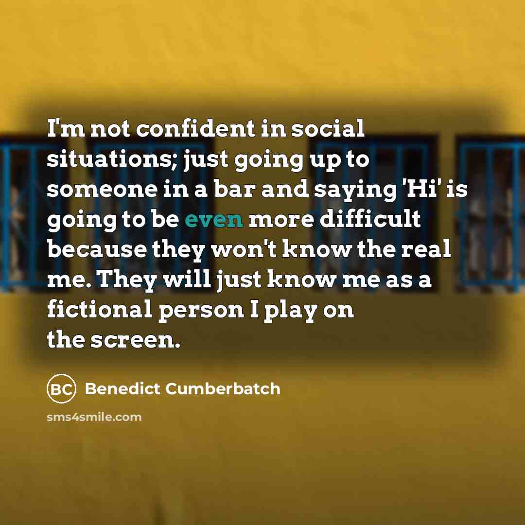 “I'm not confident in social situations; just going up to someone in a bar and saying 'Hi' is going to be even more difficult because they won't know the real me. They will just know me as a fictional person I play on the screen.” quote by Benedict Cumberbatch