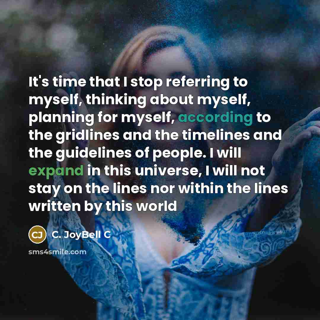 “It's time that I stop referring to myself, thinking about myself, planning for myself, according to the gridlines and the timelines and the guidelines of people. I will expand in this universe, I will not stay on the lines nor within the lines written by this world” quote by C. JoyBell C