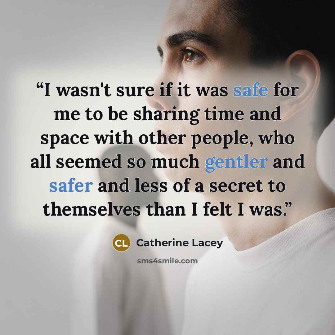 “I wasn't sure if it was safe for me to be sharing time and space with other people, who all seemed so much gentler and safer and less of a secret to themselves than I felt I was.” quote by Catherine Lacey
