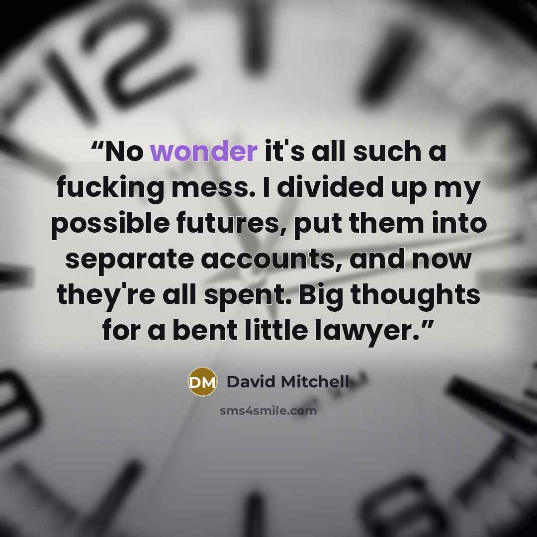 “No wonder it's all such a fucking mess. I divided up my possible futures, put them into separate accounts, and now they're all spent. Big thoughts for a bent little lawyer.” quote by David Mitchell