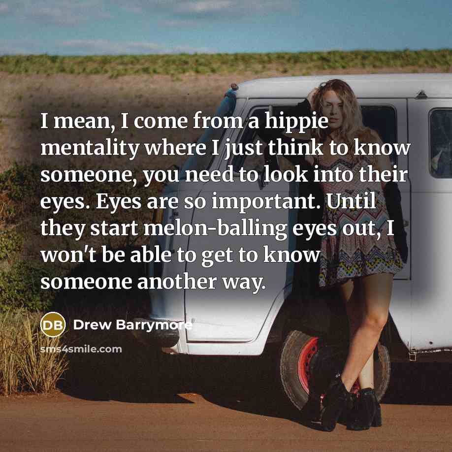 “I mean, I come from a hippie mentality where I just think to know someone, you need to look into their eyes. Eyes are so important. Until they start melon-balling eyes out, I won't be able to get to know someone another way.” quote by Drew Barrymore