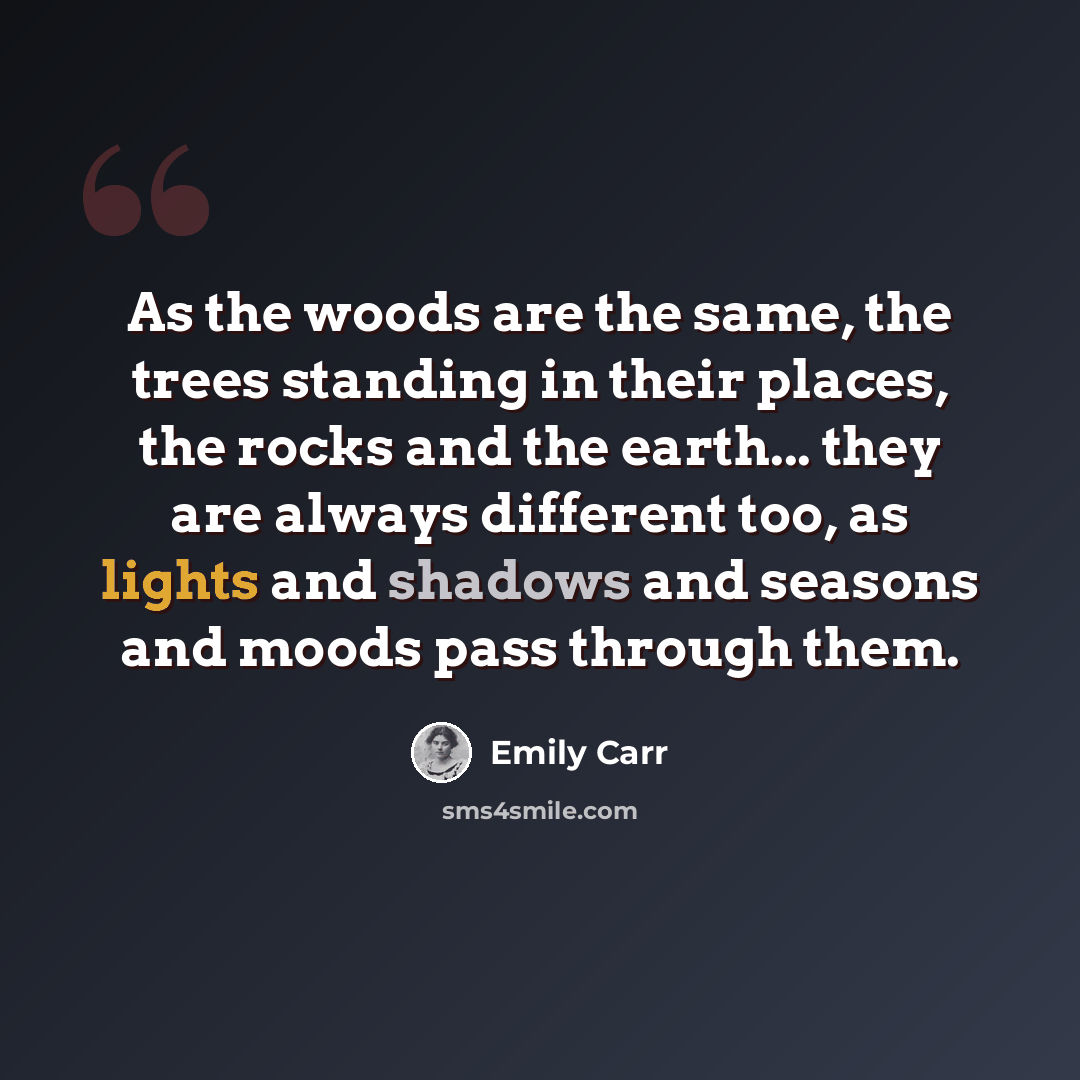 “As the woods are the same, the trees standing in their places, the rocks and the earth... they are always different too, as lights and shadows and seasons and moods pass through them.” quote by Emily Carr