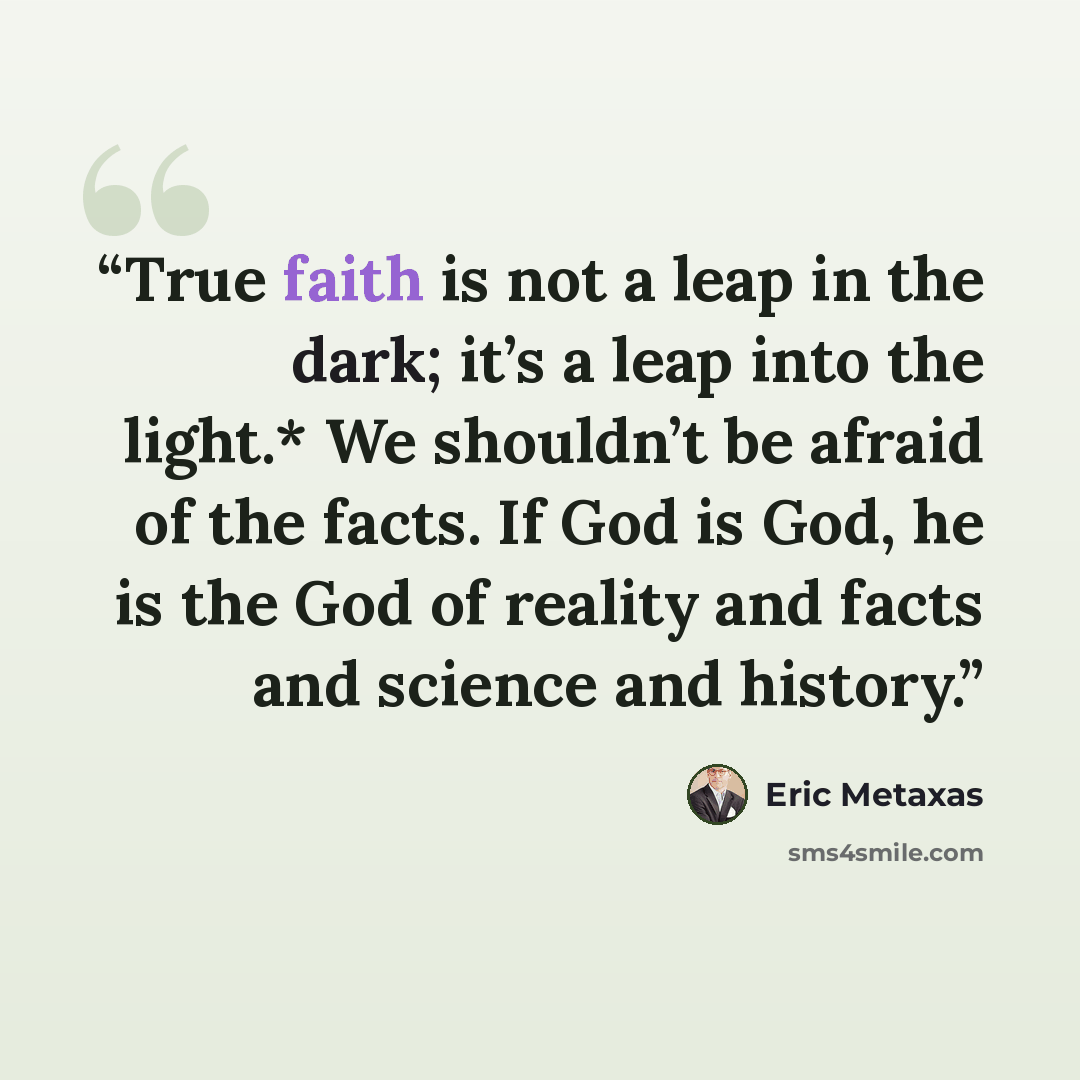 “True faith is not a leap in the dark; it’s a leap into the light.* We shouldn’t be afraid of the facts. If God is God, he is the God of reality and facts and science and history.” quote by Eric Metaxas