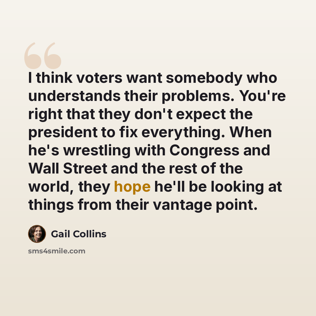 “I think voters want somebody who understands their problems. You're right that they don't expect the president to fix everything. When he's wrestling with Congress and Wall Street and the rest of the world, they hope he'll be looking at things from their vantage point.” quote by Gail Collins
