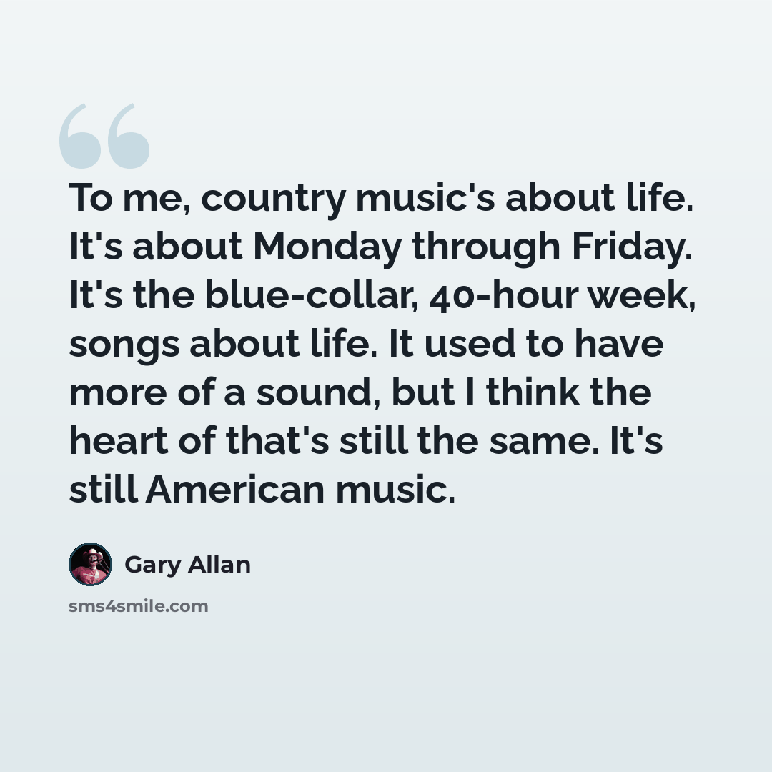 “To me, country music's about life. It's about Monday through Friday. It's the blue-collar, 40-hour week, songs about life. It used to have more of a sound, but I think the heart of that's still the same. It's still American music.” quote by Gary Allan