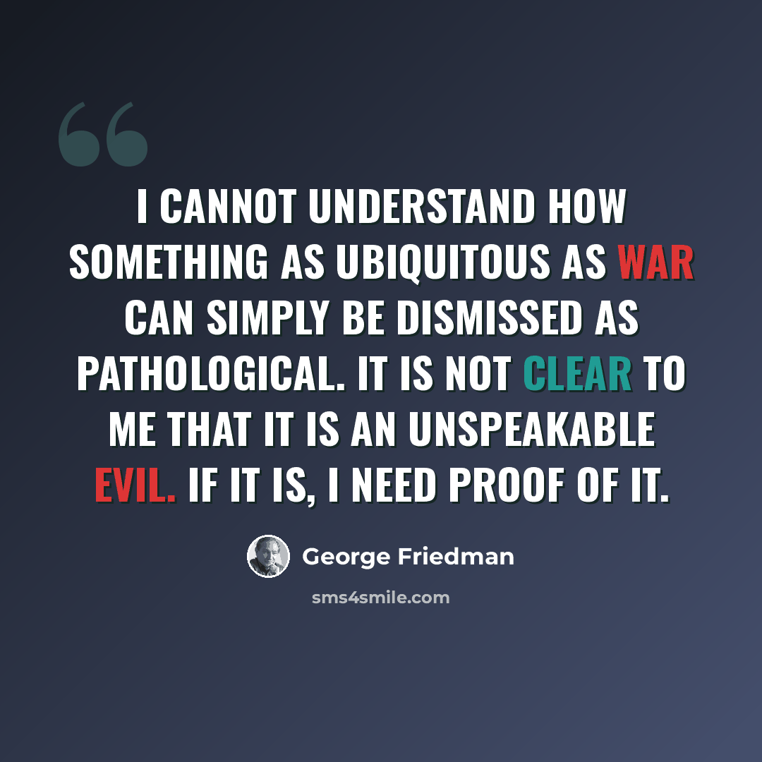 “I cannot understand how something as ubiquitous as war can simply be dismissed as pathological. It is not clear to me that it is an unspeakable evil. If it is, I need proof of it.” quote by George Friedman