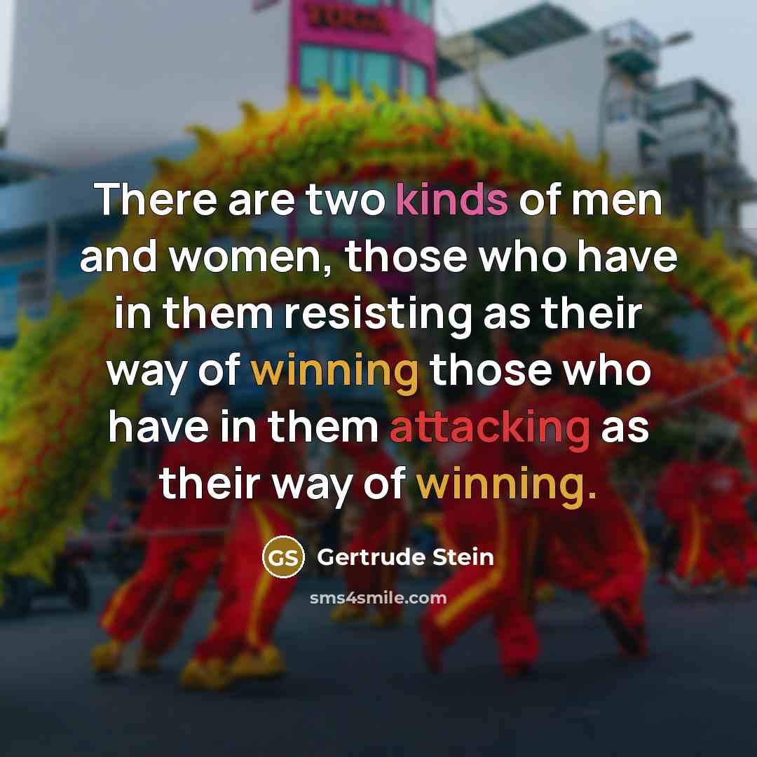 “There are two kinds of men and women, those who have in them resisting as their way of winning those who have in them attacking as their way of winning.” quote by Gertrude Stein