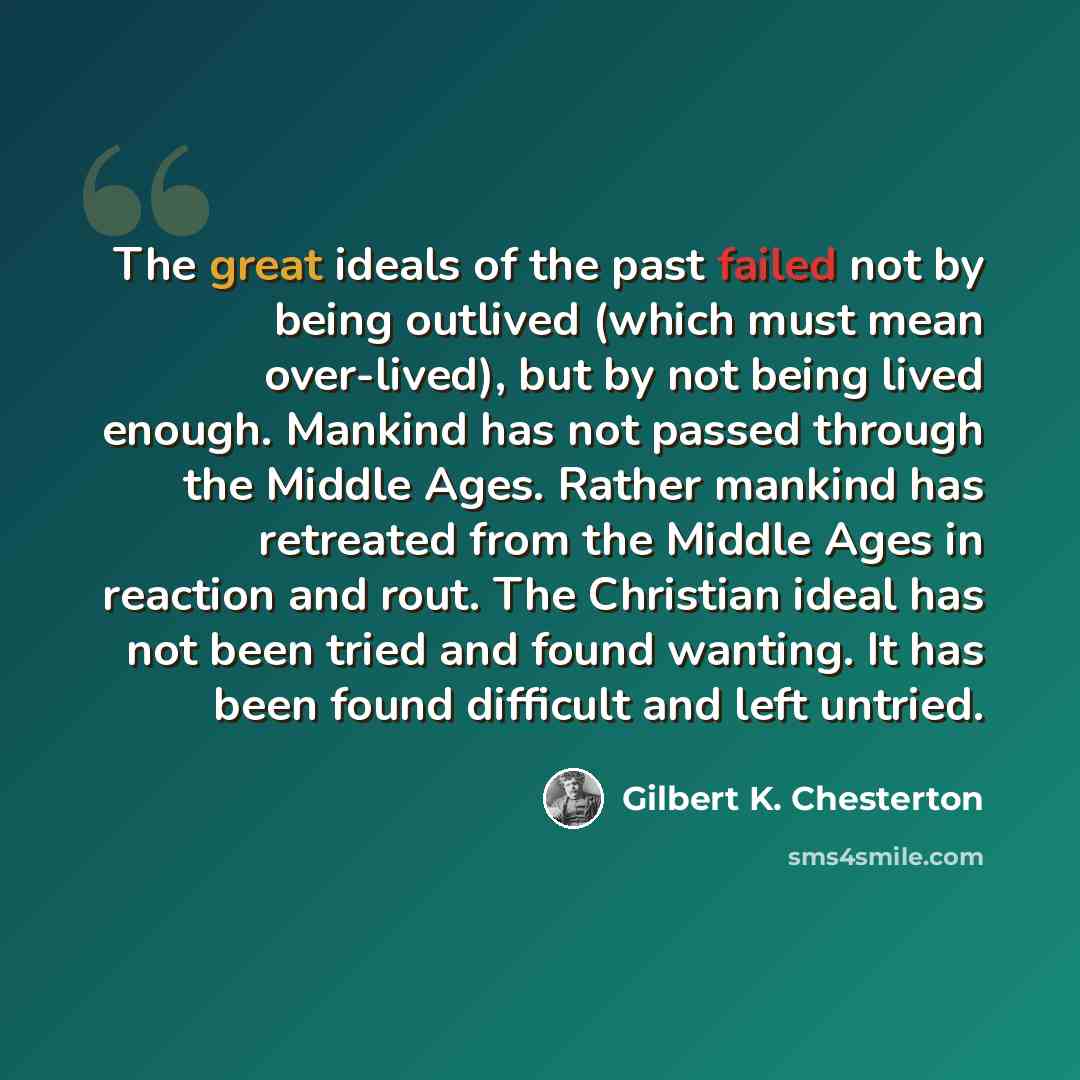 “The great ideals of the past failed not by being outlived (which must mean over-lived), but by not being lived enough. Mankind has not passed through the Middle Ages. Rather mankind has retreated from the Middle Ages in reaction and rout. The Christian ideal has not been tried and found wanting…” quote by Gilbert K. Chesterton
