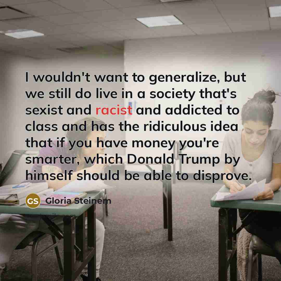 “I wouldn't want to generalize, but we still do live in a society that's sexist and racist and addicted to class and has the ridiculous idea that if you have money you're smarter, which Donald Trump by himself should be able to disprove.” quote by Gloria Steinem