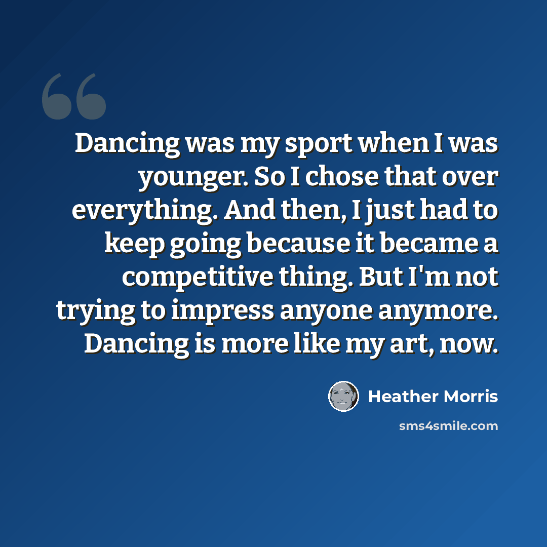 “Dancing was my sport when I was younger. So I chose that over everything. And then, I just had to keep going because it became a competitive thing. But I'm not trying to impress anyone anymore. Dancing is more like my art, now.” quote by Heather Morris