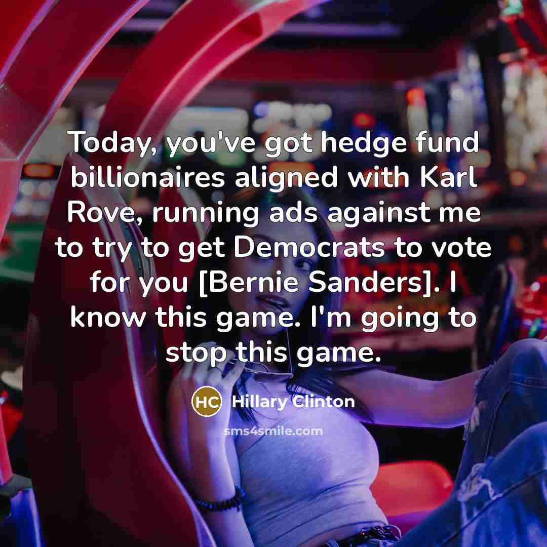 “Today, you've got hedge fund billionaires aligned with Karl Rove, running ads against me to try to get Democrats to vote for you [Bernie Sanders]. I know this game. I'm going to stop this game.” quote by Hillary Clinton