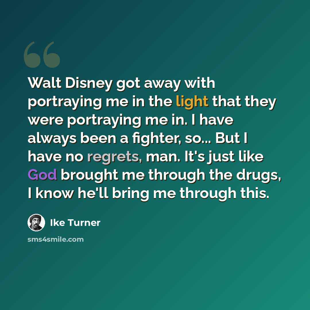 “Walt Disney got away with portraying me in the light that they were portraying me in. I have always been a fighter, so... But I have no regrets, man. It's just like God brought me through the drugs, I know he'll bring me through this.” quote by Ike Turner