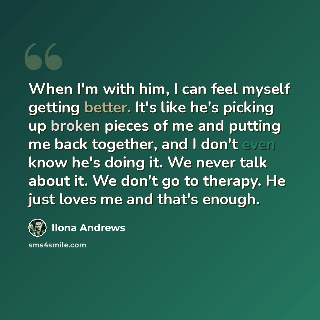 “When I'm with him, I can feel myself getting better. It's like he's picking up broken pieces of me and putting me back together, and I don't even know he's doing it. We never talk about it. We don't go to therapy. He just loves me and that's enough.” quote by Ilona Andrews