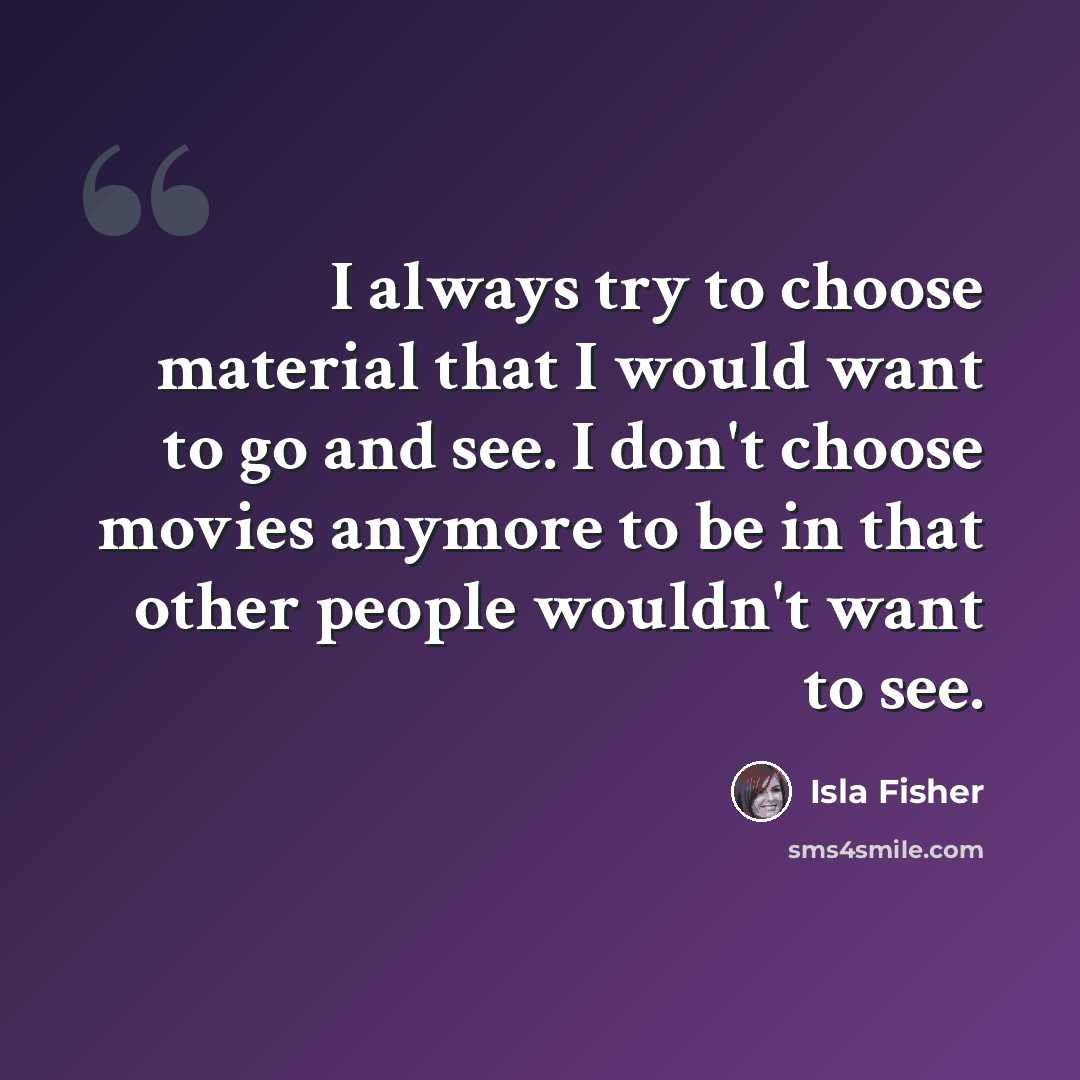 “I always try to choose material that I would want to go and see. I don't choose movies anymore to be in that other people wouldn't want to see.” quote by Isla Fisher