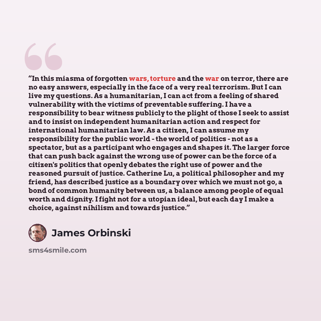 “In this miasma of forgotten wars, torture and the war on terror, there are no easy answers, especially in the face of a very real terrorism. But I can live my questions. As a humanitarian, I can act from a feeling of shared vulnerability with the victims of preventable suffering. I have a…” quote by James Orbinski