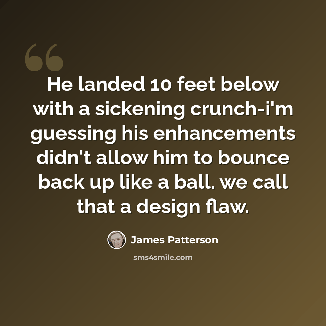 “He landed 10 feet below with a sickening crunch-i'm guessing his enhancements didn't allow him to bounce back up like a ball. we call that a design flaw.” quote by James Patterson
