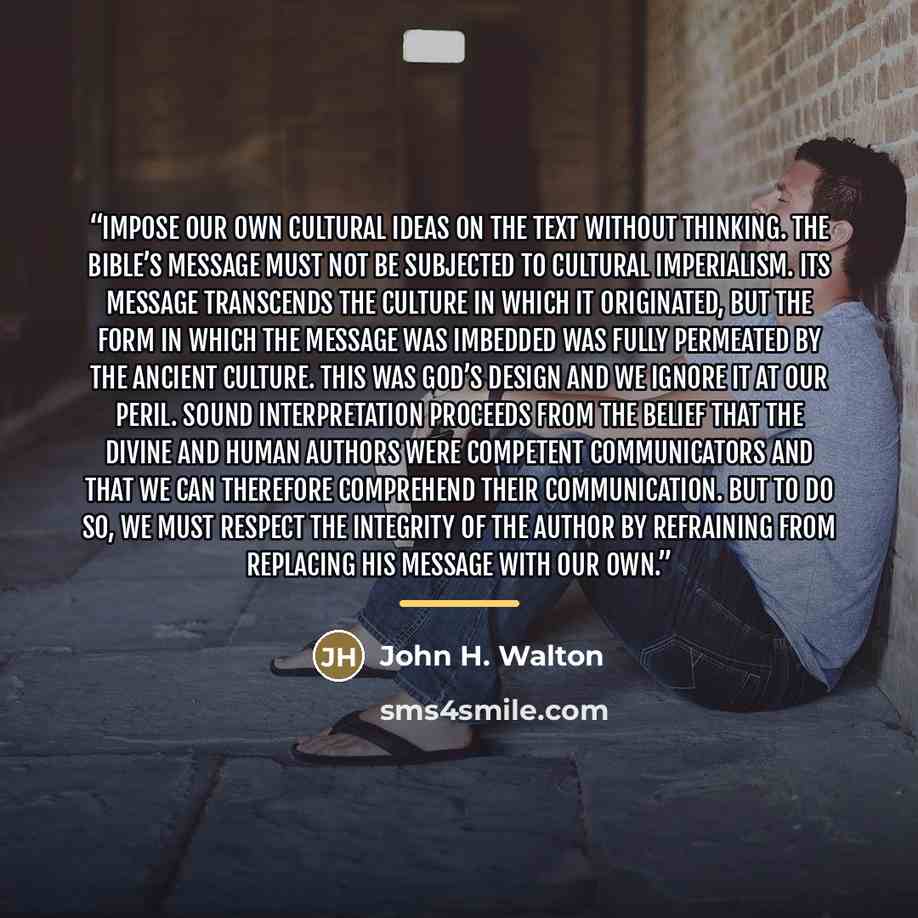 “impose our own cultural ideas on the text without thinking. The Bible’s message must not be subjected to cultural imperialism. Its message transcends the culture in which it originated, but the form in which the message was imbedded was fully permeated by the ancient culture. This was God’s design…” quote by John H. Walton