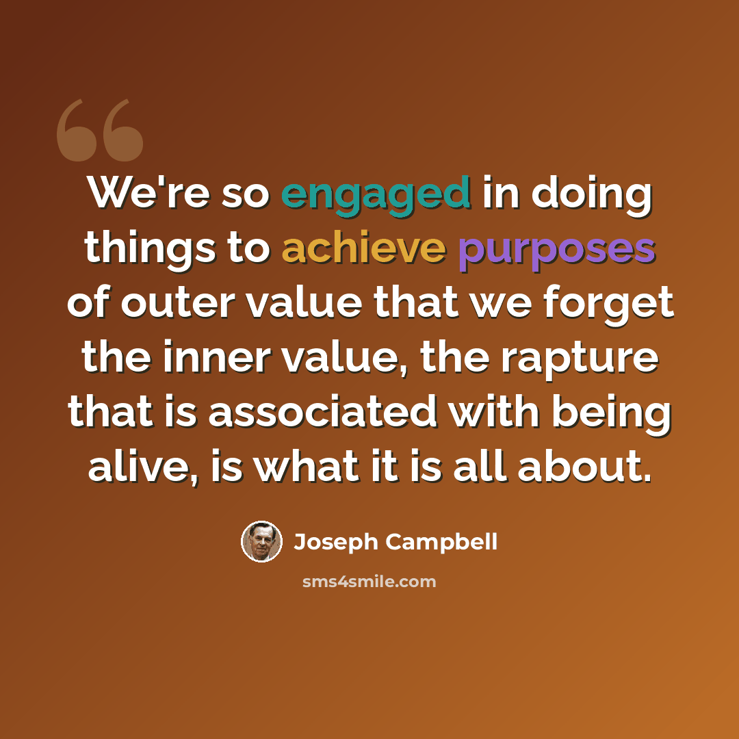 “We're so engaged in doing things to achieve purposes of outer value that we forget the inner value, the rapture that is associated with being alive, is what it is all about.” quote by Joseph Campbell