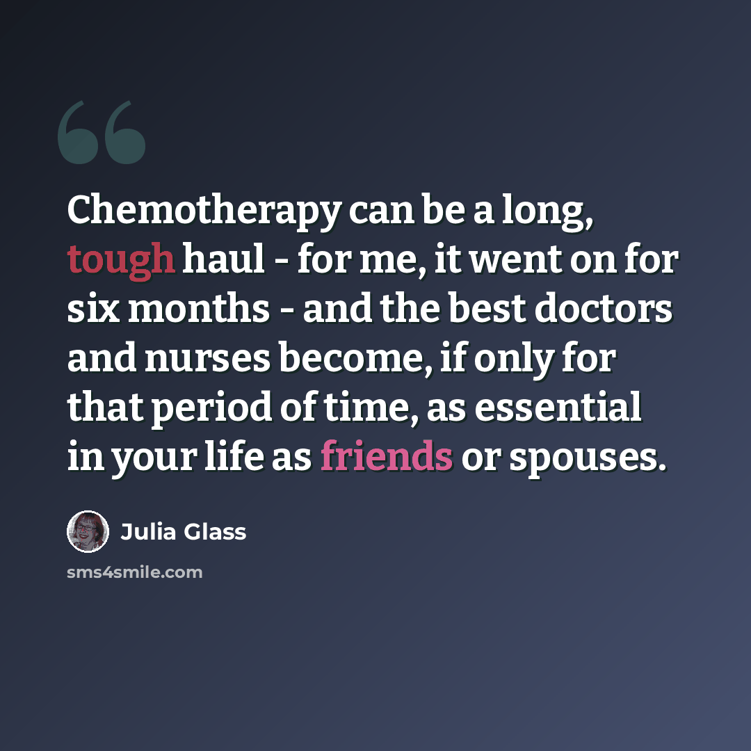 “Chemotherapy can be a long, tough haul - for me, it went on for six months - and the best doctors and nurses become, if only for that period of time, as essential in your life as friends or spouses.” quote by Julia Glass