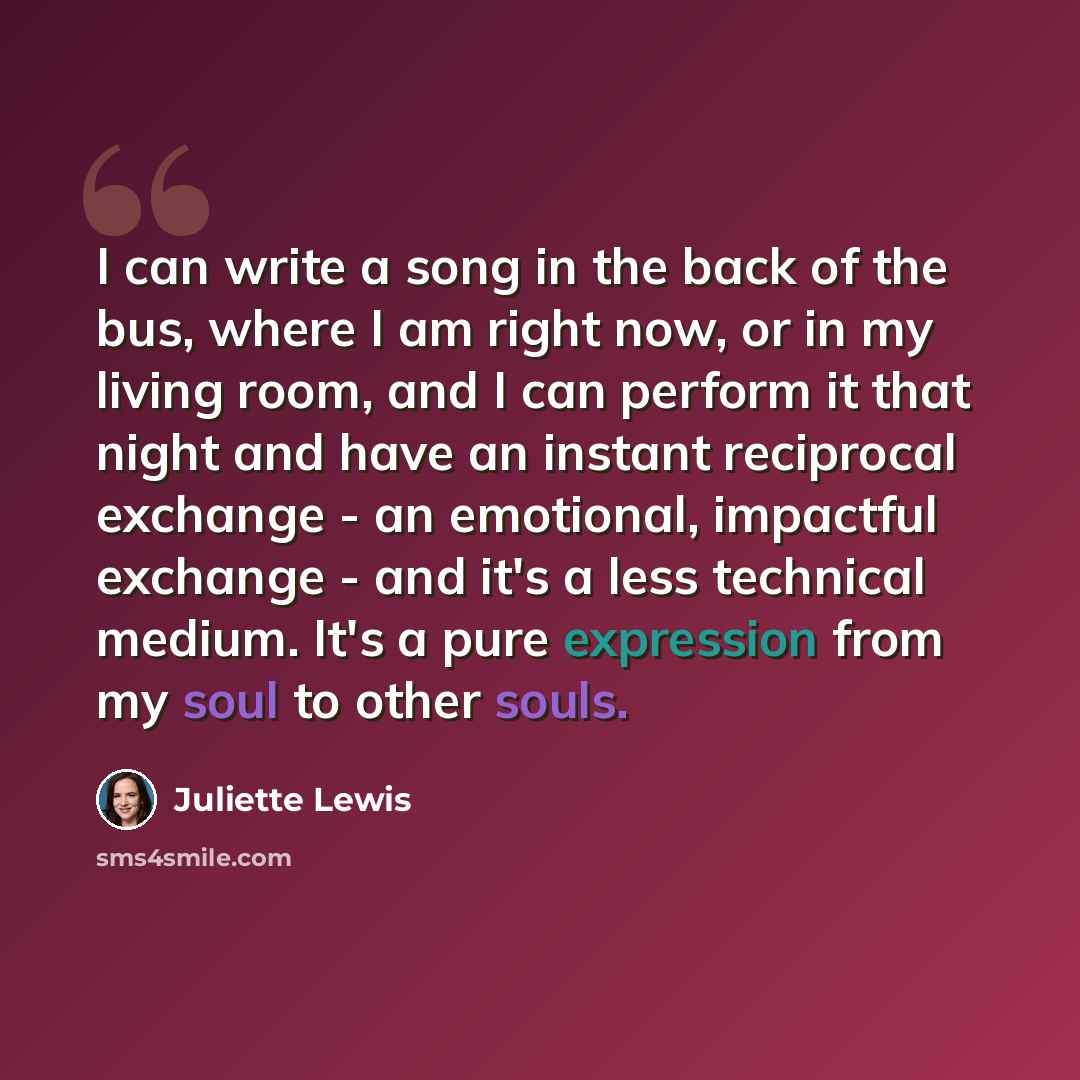 “I can write a song in the back of the bus, where I am right now, or in my living room, and I can perform it that night and have an instant reciprocal exchange - an emotional, impactful exchange - and it's a less technical medium. It's a pure expression from my soul to other souls.” quote by Juliette Lewis