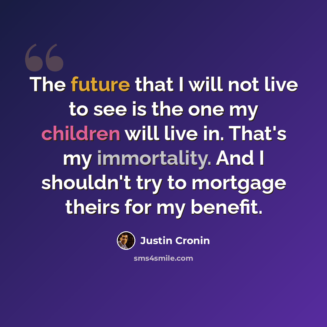 “The future that I will not live to see is the one my children will live in. That's my immortality. And I shouldn't try to mortgage theirs for my benefit.” quote by Justin Cronin