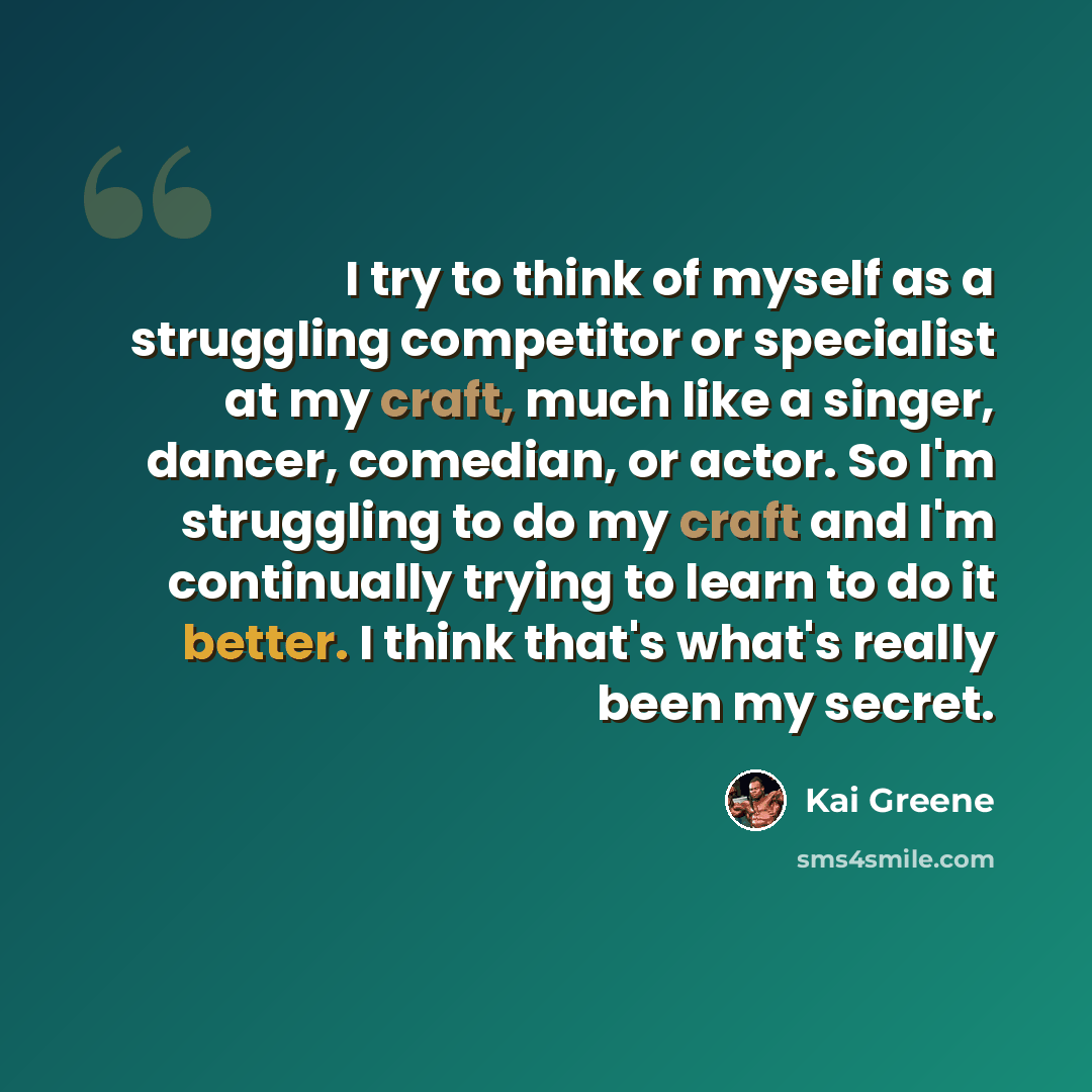 “I try to think of myself as a struggling competitor or specialist at my craft, much like a singer, dancer, comedian, or actor. So I'm struggling to do my craft and I'm continually trying to learn to do it better. I think that's what's really been my secret.” quote by Kai Greene