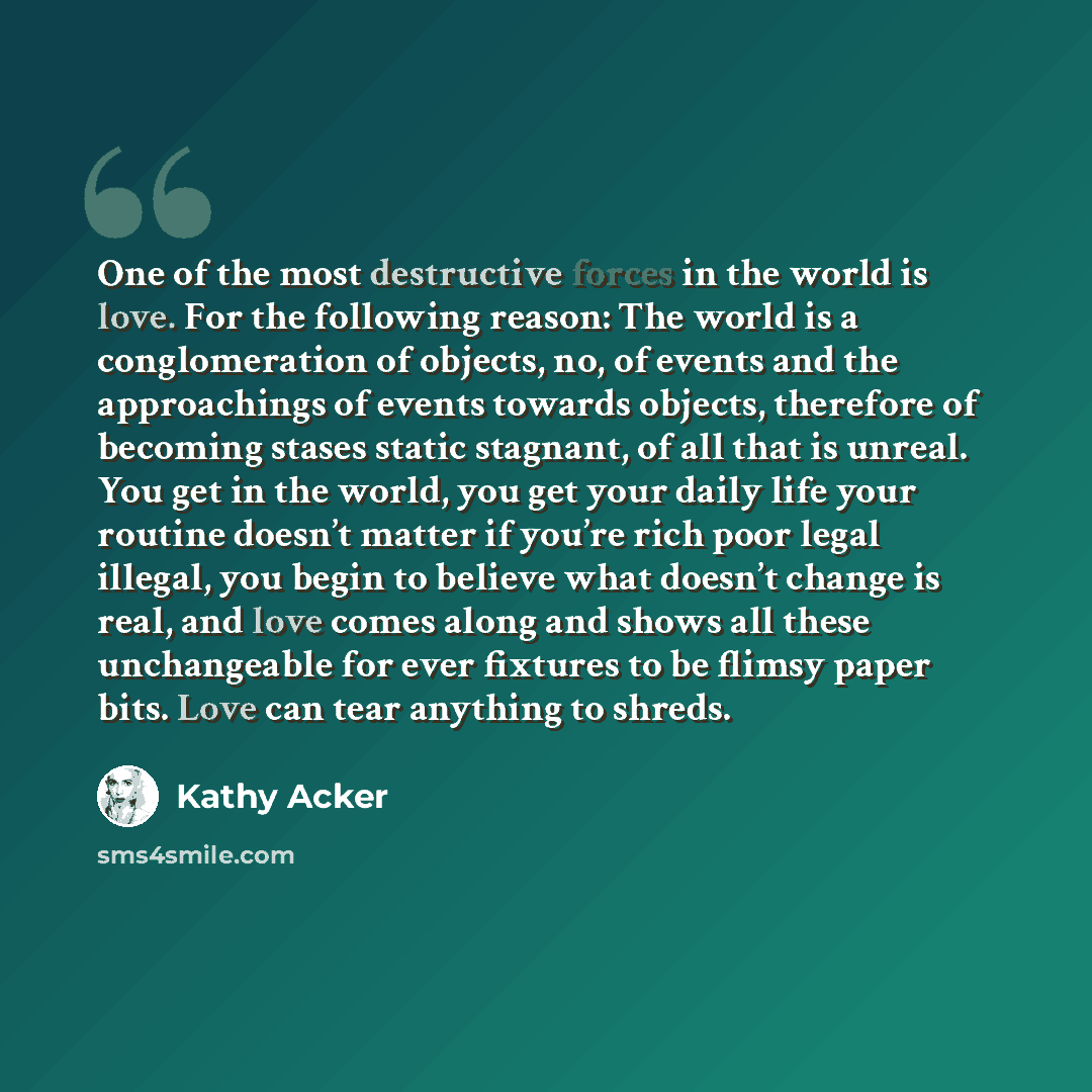 “One of the most destructive forces in the world is love. For the following reason: The world is a conglomeration of objects, no, of events and the approachings of events towards objects, therefore of becoming stases static stagnant, of all that is unreal. You get in the world, you get your daily…” quote by Kathy Acker
