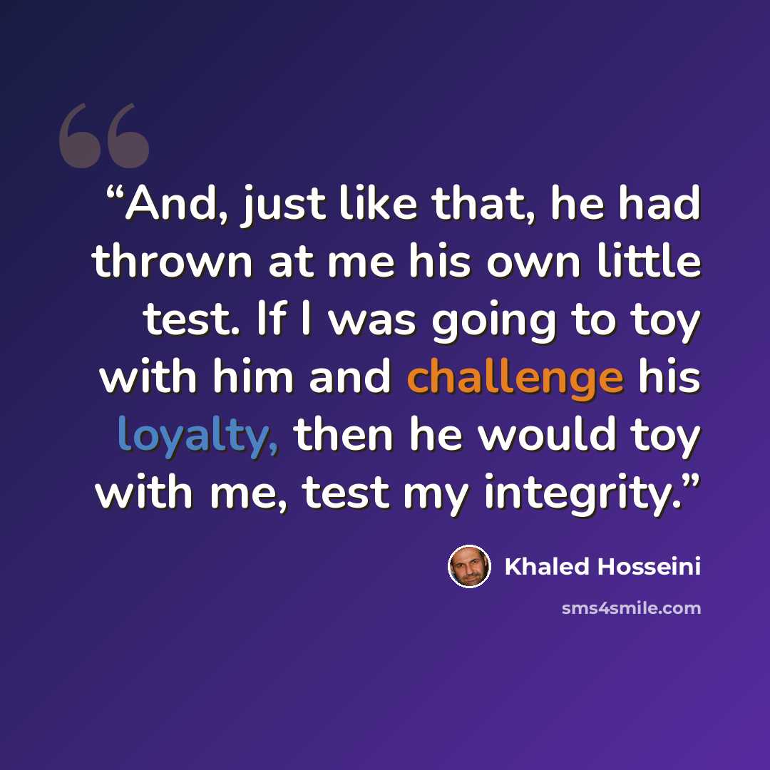 “And, just like that, he had thrown at me his own little test. If I was going to toy with him and challenge his loyalty, then he would toy with me, test my integrity.” quote by Khaled Hosseini
