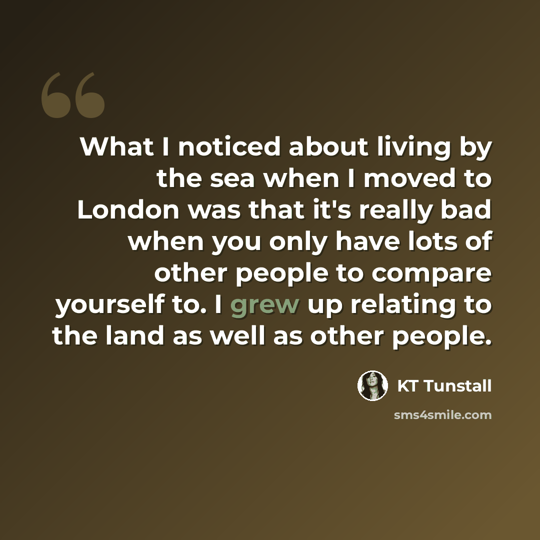 “What I noticed about living by the sea when I moved to London was that it's really bad when you only have lots of other people to compare yourself to. I grew up relating to the land as well as other people.” quote by KT Tunstall