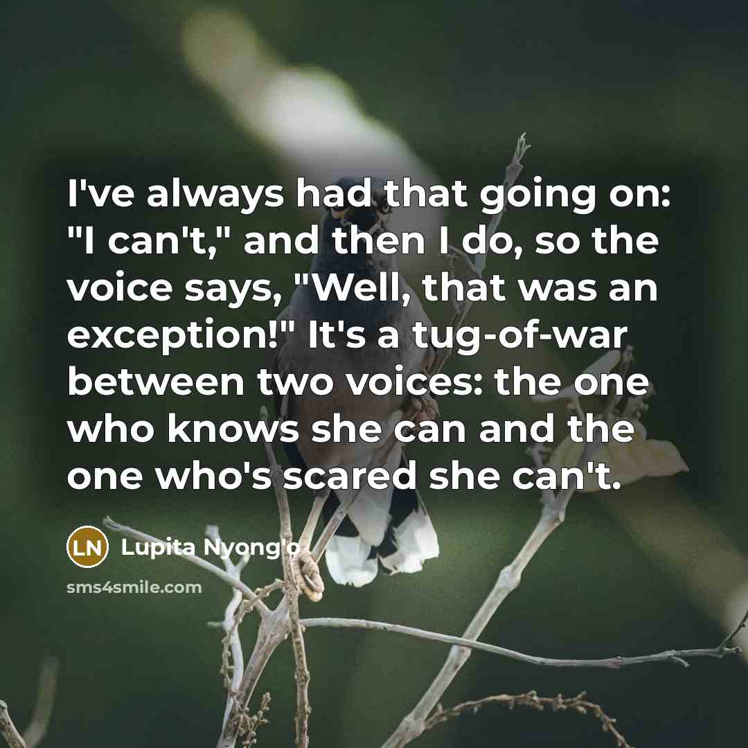 “I've always had that going on: "I can't," and then I do, so the voice says, "Well, that was an exception!" It's a tug-of-war between two voices: the one who knows she can and the one who's scared she can't.” quote by Lupita Nyong'o