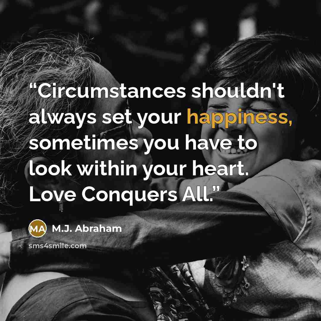 “Circumstances shouldn't always set your happiness, sometimes you have to look within your heart. Love Conquers All.” quote by M.J. Abraham
