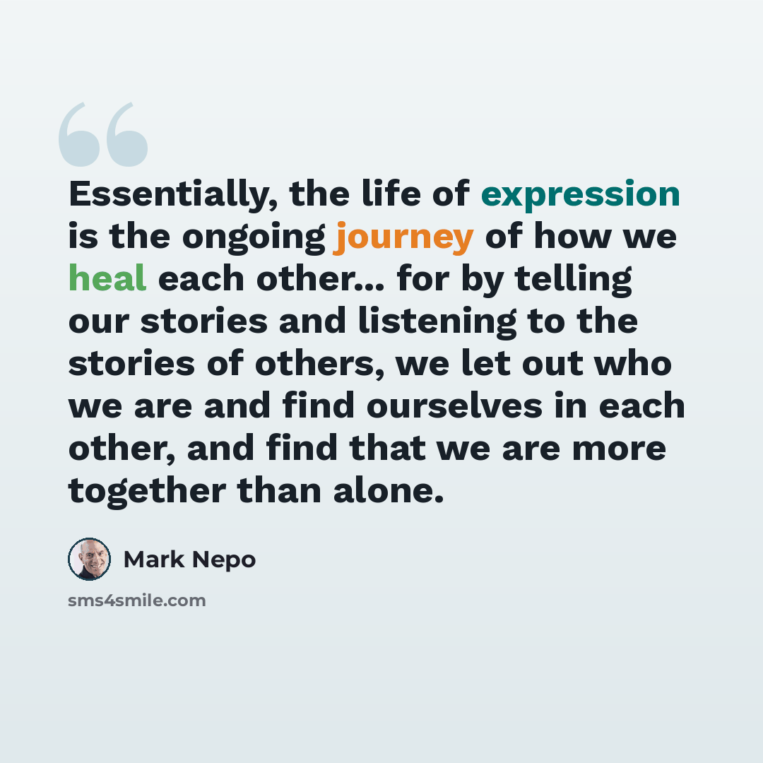 “Essentially, the life of expression is the ongoing journey of how we heal each other... for by telling our stories and listening to the stories of others, we let out who we are and find ourselves in each other, and find that we are more together than alone.” quote by Mark Nepo