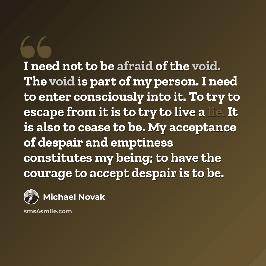“I need not to be afraid of the void. The void is part of my person. I need to enter consciously into it. To try to escape from it is to try to live a lie. It is also to cease to be. My acceptance of despair and emptiness constitutes my being; to have the courage to accept despair is to be.” quote by Michael Novak
