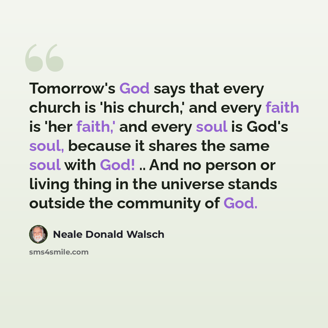 “Tomorrow's God says that every church is 'his church,' and every faith is 'her faith,' and every soul is God's soul, because it shares the same soul with God! .. And no person or living thing in the universe stands outside the community of God.” quote by Neale Donald Walsch