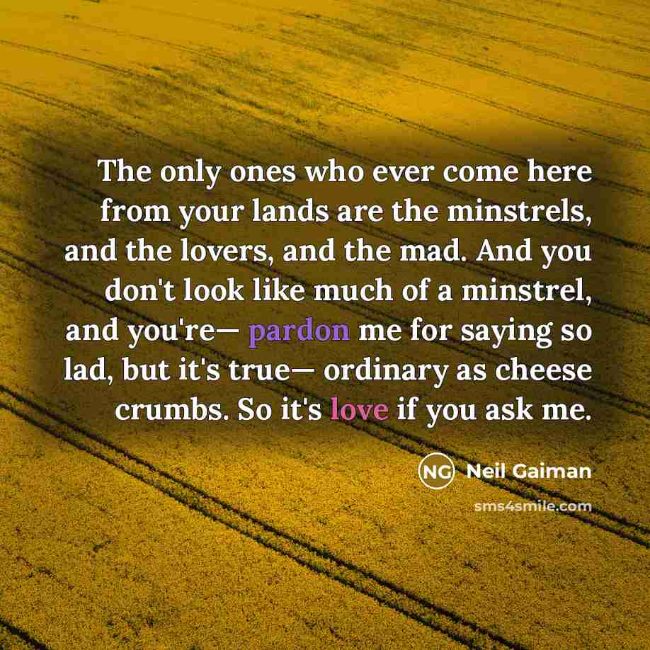 “The only ones who ever come here from your lands are the minstrels, and the lovers, and the mad. And you don't look like much of a minstrel, and you're— pardon me for saying so lad, but it's true— ordinary as cheese crumbs. So it's love if you ask me.” quote by Neil Gaiman