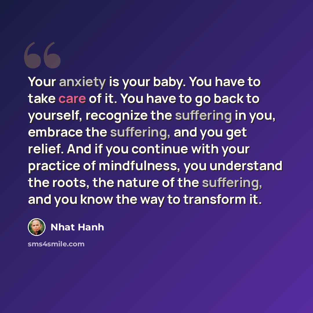 “Your anxiety is your baby. You have to take care of it. You have to go back to yourself, recognize the suffering in you, embrace the suffering, and you get relief. And if you continue with your practice of mindfulness, you understand the roots, the nature of the suffering, and you know the way to…” quote by Nhat Hanh
