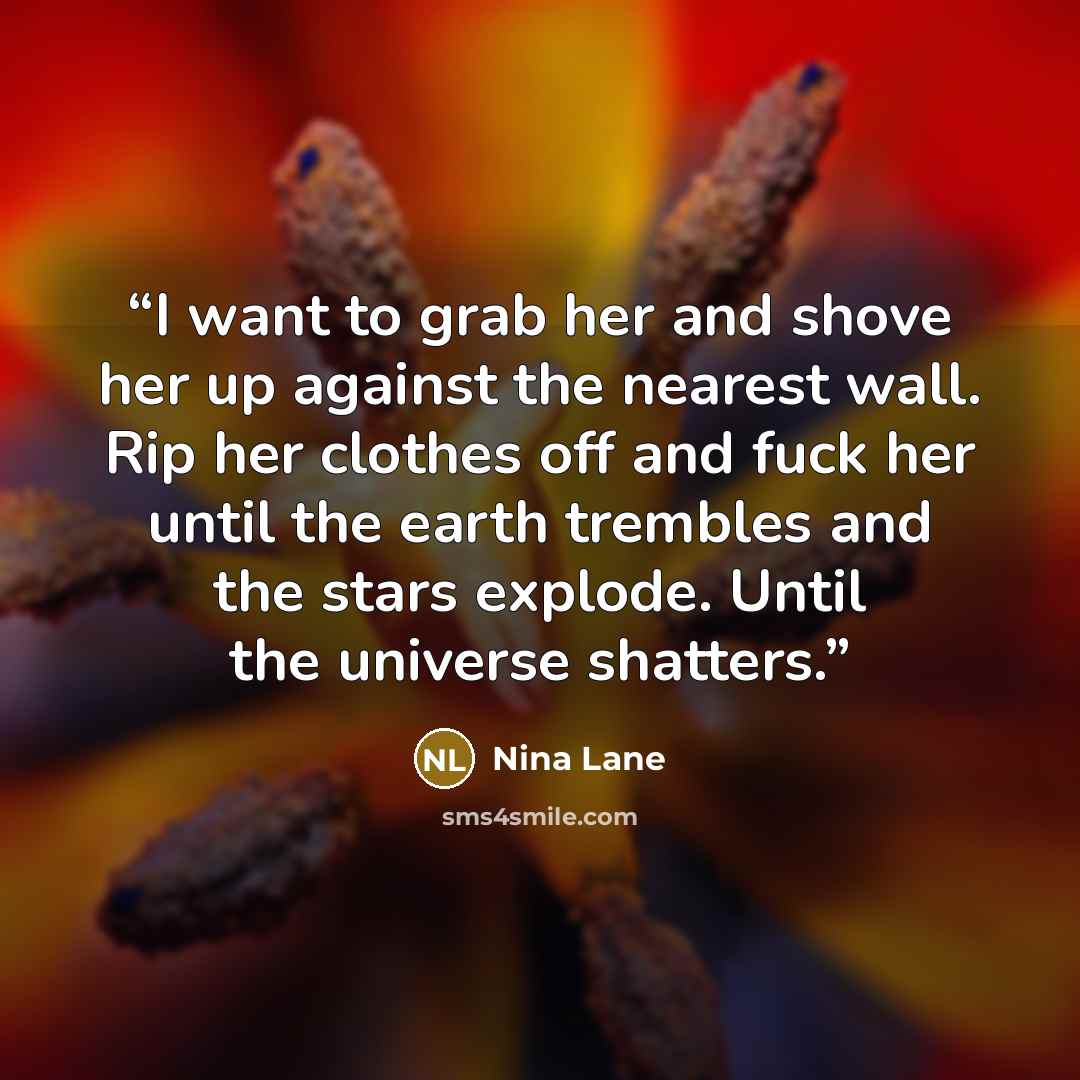 “I want to grab her and shove her up against the nearest wall. Rip her clothes off and fuck her until the earth trembles and the stars explode. Until the universe shatters.” quote by Nina Lane