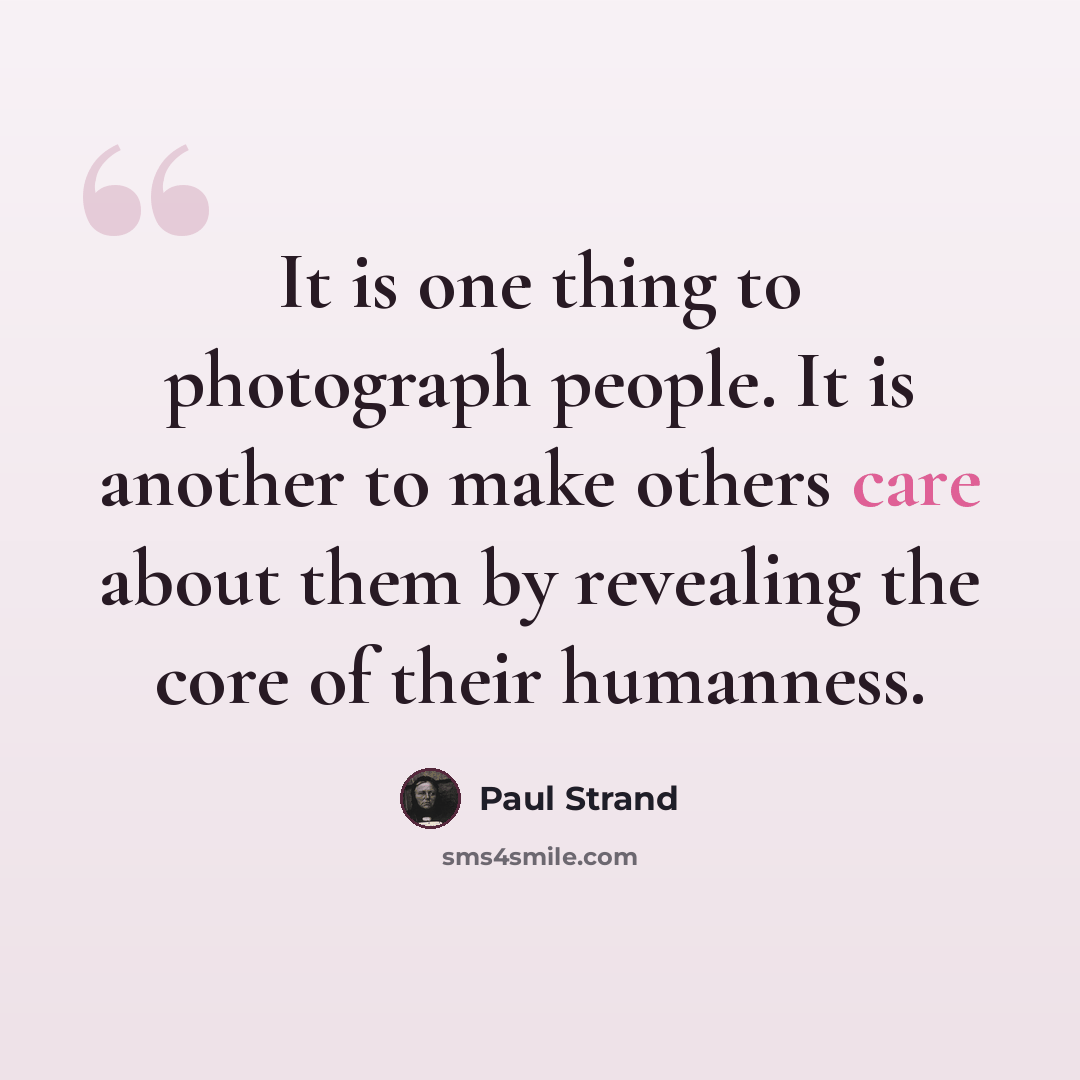 “It is one thing to photograph people. It is another to make others care about them by revealing the core of their humanness.” quote by Paul Strand