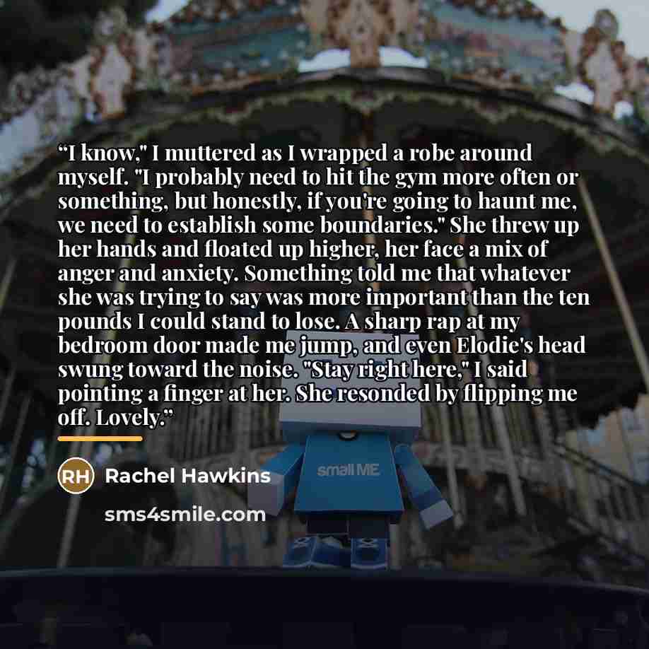 “I know," I muttered as I wrapped a robe around myself. "I probably need to hit the gym more often or something, but honestly, if you're going to haunt me, we need to establish some boundaries." She threw up her hands and floated up higher, her face a mix of anger and anxiety. Something told me…” quote by Rachel Hawkins