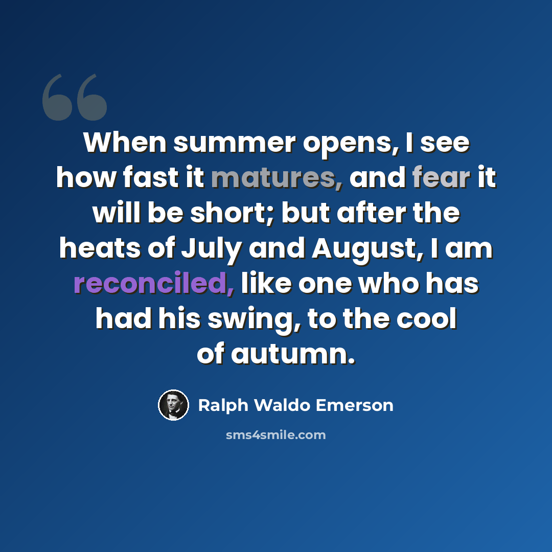 “When summer opens, I see how fast it matures, and fear it will be short; but after the heats of July and August, I am reconciled, like one who has had his swing, to the cool of autumn.” quote by Ralph Waldo Emerson