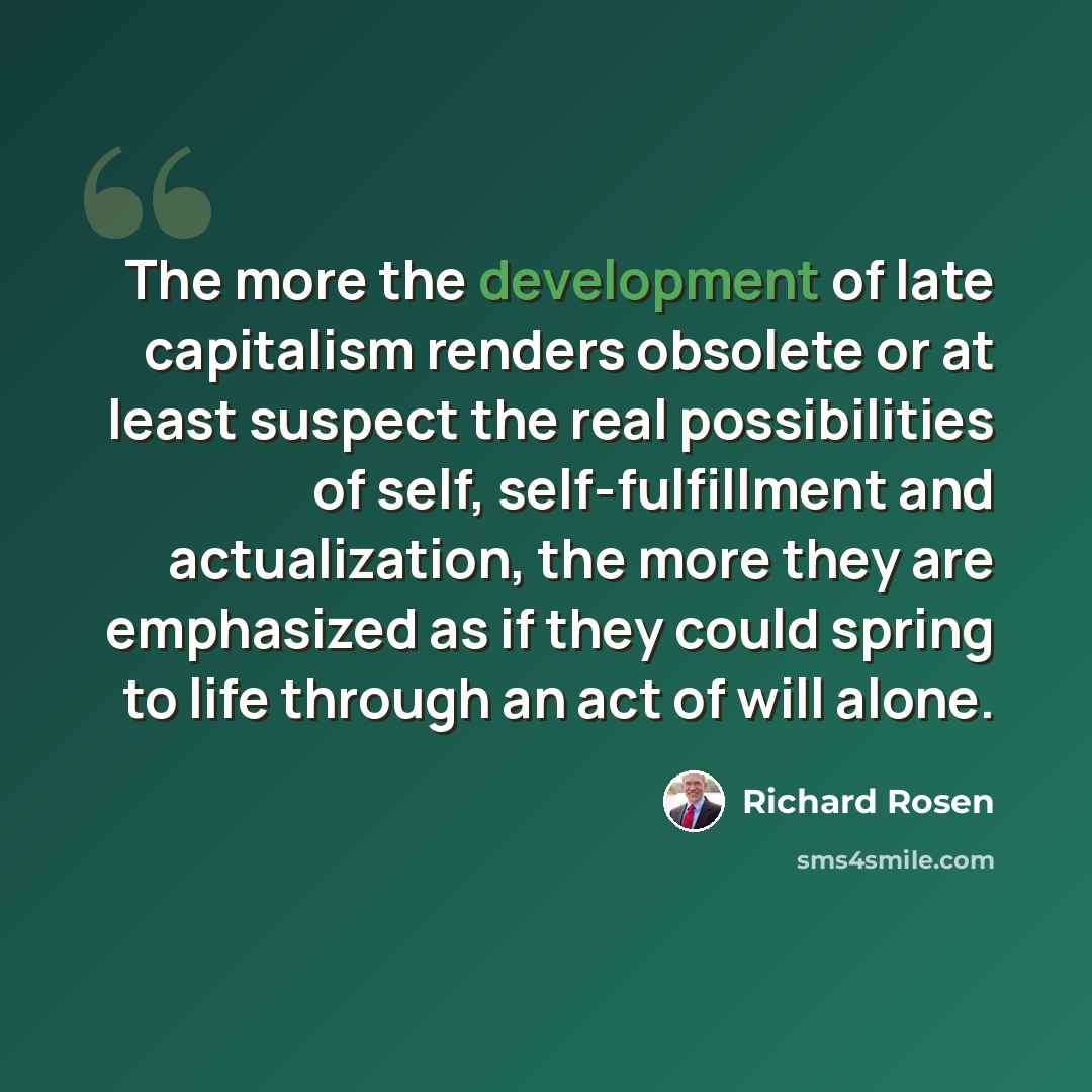 “The more the development of late capitalism renders obsolete or at least suspect the real possibilities of self, self-fulfillment and actualization, the more they are emphasized as if they could spring to life through an act of will alone.” quote by Richard Rosen