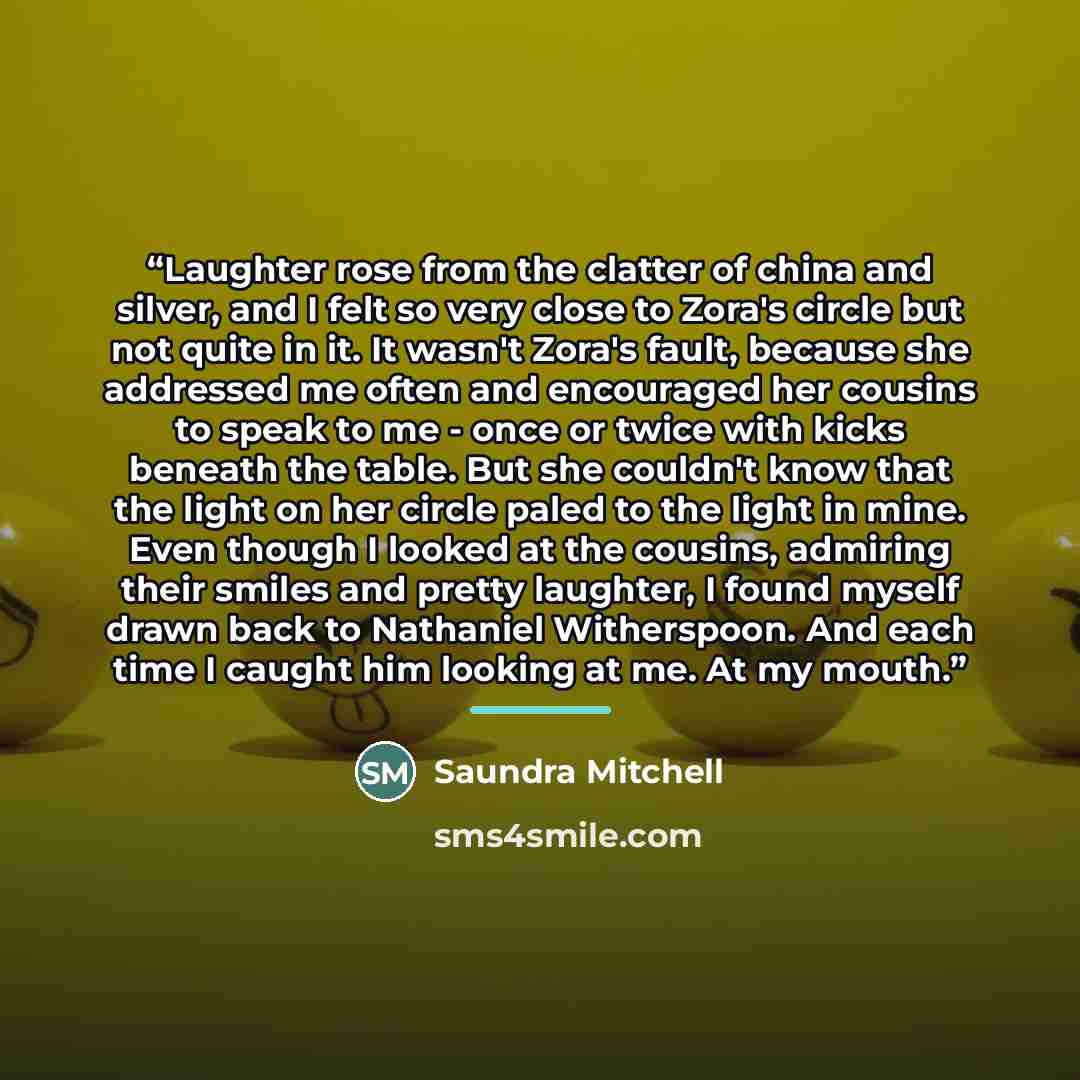 “Laughter rose from the clatter of china and silver, and I felt so very close to Zora's circle but not quite in it. It wasn't Zora's fault, because she addressed me often and encouraged her cousins to speak to me - once or twice with kicks beneath the table. But she couldn't know that the light on…” quote by Saundra Mitchell