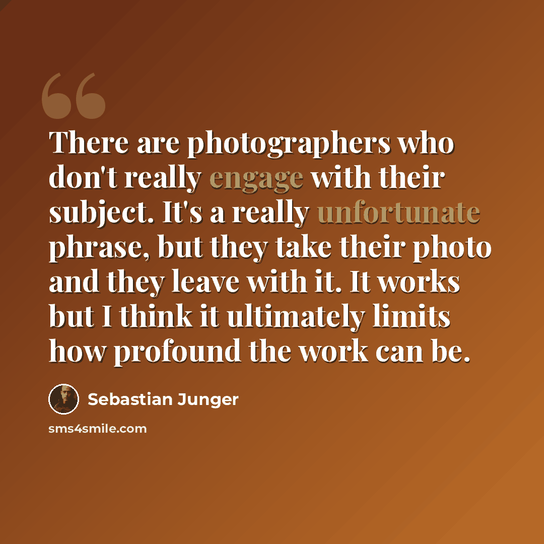 “There are photographers who don't really engage with their subject. It's a really unfortunate phrase, but they take their photo and they leave with it. It works but I think it ultimately limits how profound the work can be.” quote by Sebastian Junger