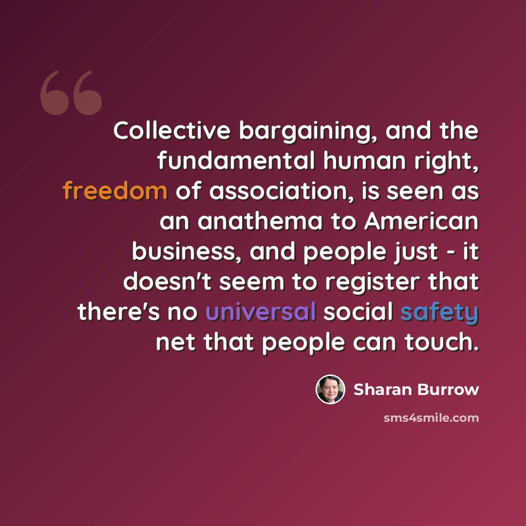 “Collective bargaining, and the fundamental human right, freedom of association, is seen as an anathema to American business, and people just - it doesn't seem to register that there's no universal social safety net that people can touch.” quote by Sharan Burrow