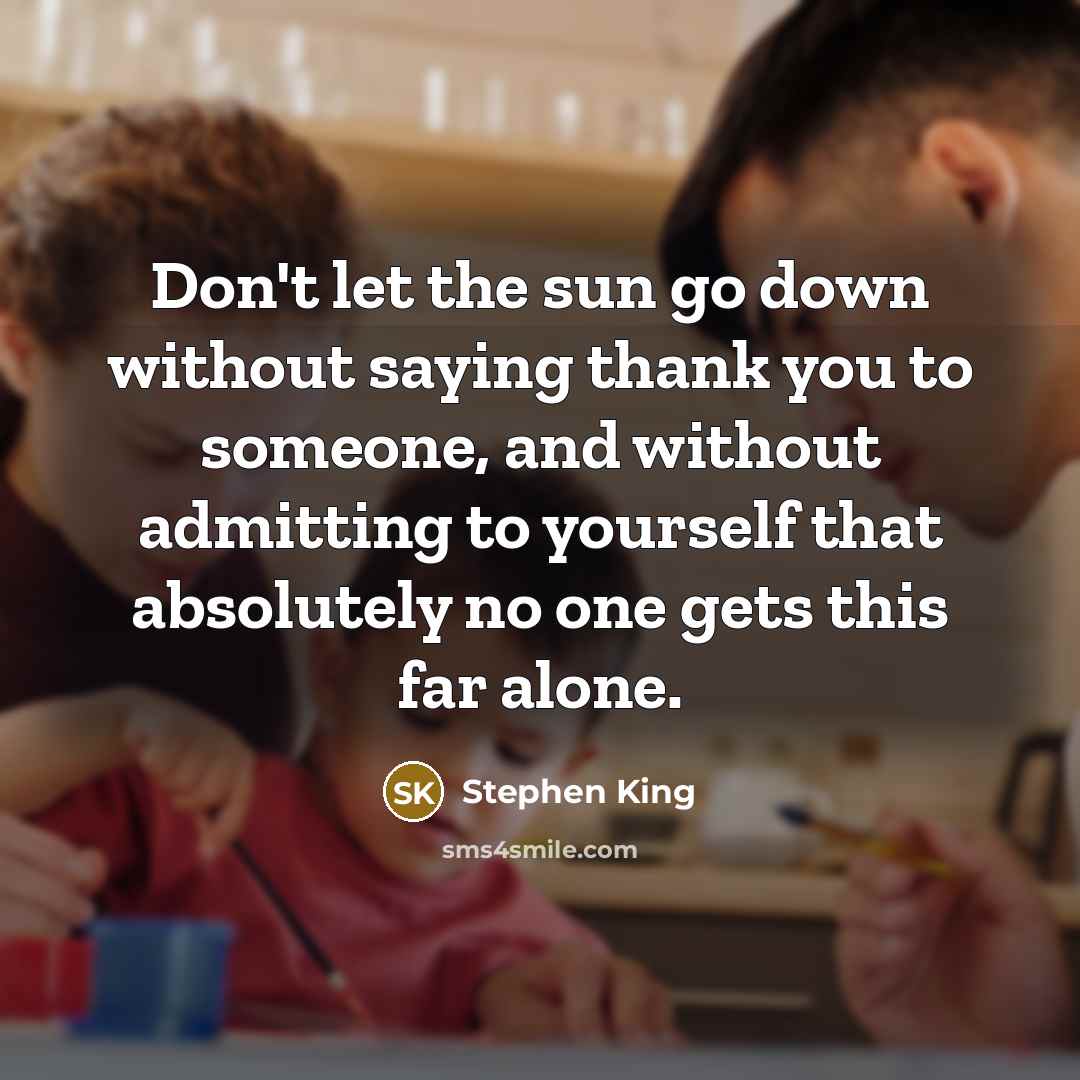 “Don't let the sun go down without saying thank you to someone, and without admitting to yourself that absolutely no one gets this far alone.” quote by Stephen King
