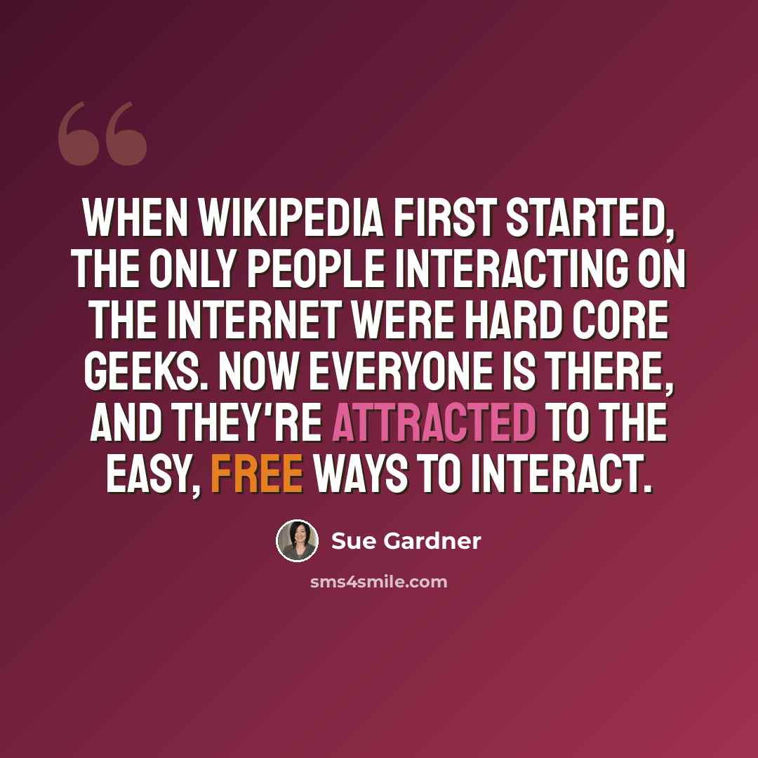 “When Wikipedia first started, the only people interacting on the Internet were hard core geeks. Now everyone is there, and they're attracted to the easy, free ways to interact.” quote by Sue Gardner