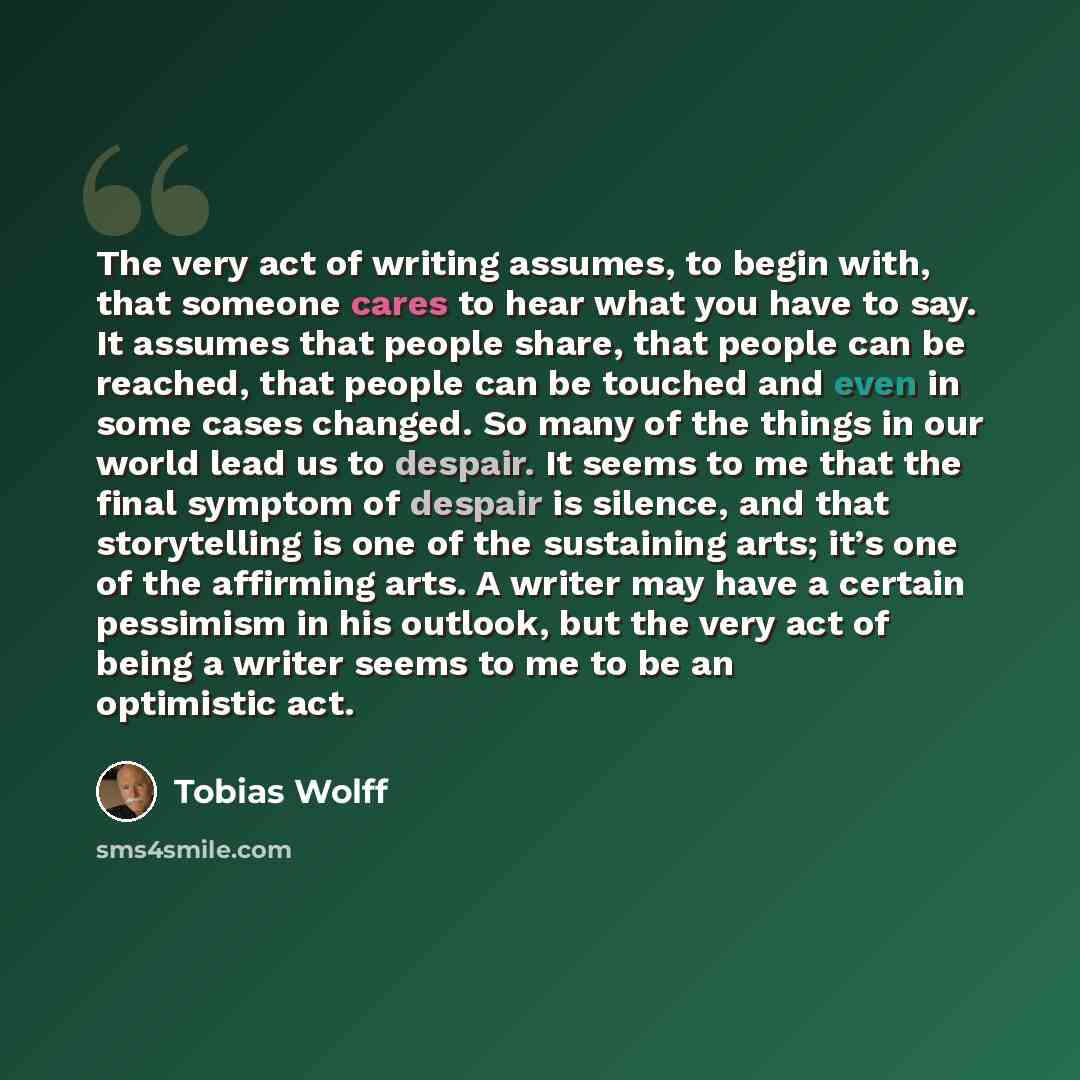“The very act of writing assumes, to begin with, that someone cares to hear what you have to say. It assumes that people share, that people can be reached, that people can be touched and even in some cases changed. So many of the things in our world lead us to despair. It seems to me that the final…” quote by Tobias Wolff