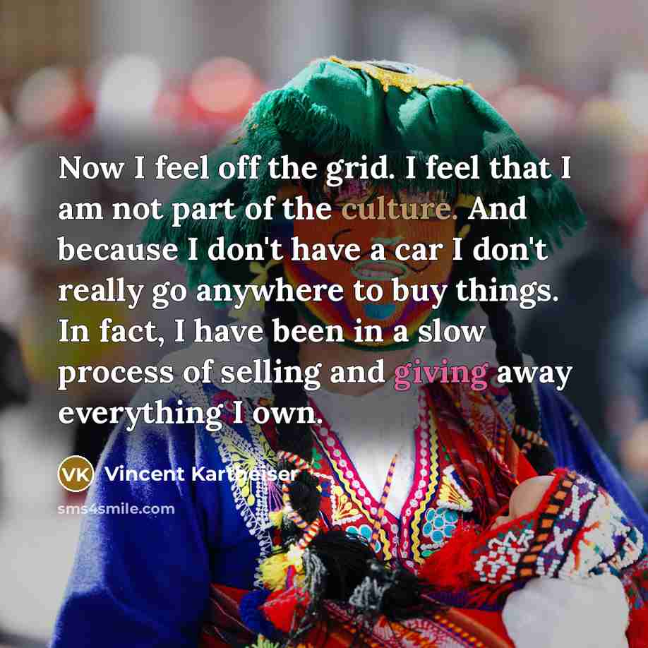 “Now I feel off the grid. I feel that I am not part of the culture. And because I don't have a car I don't really go anywhere to buy things. In fact, I have been in a slow process of selling and giving away everything I own.” quote by Vincent Kartheiser
