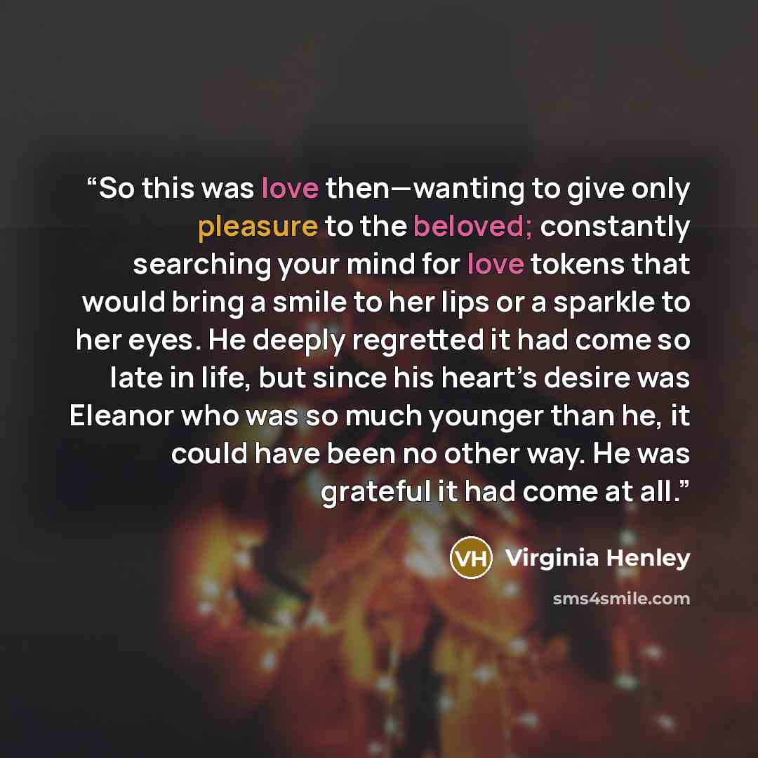 “So this was love then—wanting to give only pleasure to the beloved; constantly searching your mind for love tokens that would bring a smile to her lips or a sparkle to her eyes. He deeply regretted it had come so late in life, but since his heart’s desire was Eleanor who was so much younger than…” quote by Virginia Henley