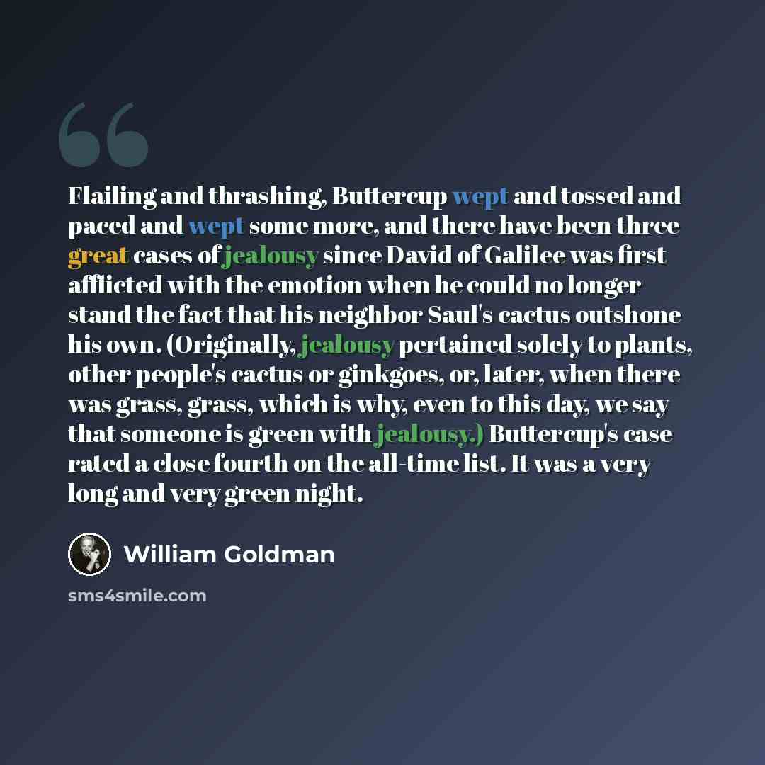“Flailing and thrashing, Buttercup wept and tossed and paced and wept some more, and there have been three great cases of jealousy since David of Galilee was first afflicted with the emotion when he could no longer stand the fact that his neighbor Saul's cactus outshone his own. (Originally…” quote by William Goldman